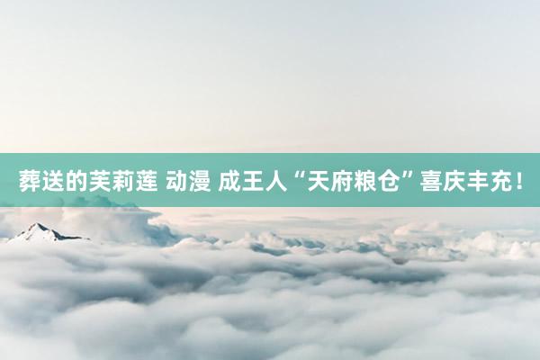 葬送的芙莉莲 动漫 成王人“天府粮仓”喜庆丰充！