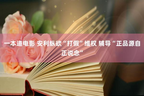 一本道电影 安利纵欲“打假”维权 辅导“正品源自正说念”