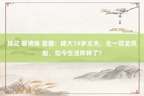 探花 眼镜妹 苗圃：嫁大19岁丈夫，生一双龙凤胎，如今生活咋样了？