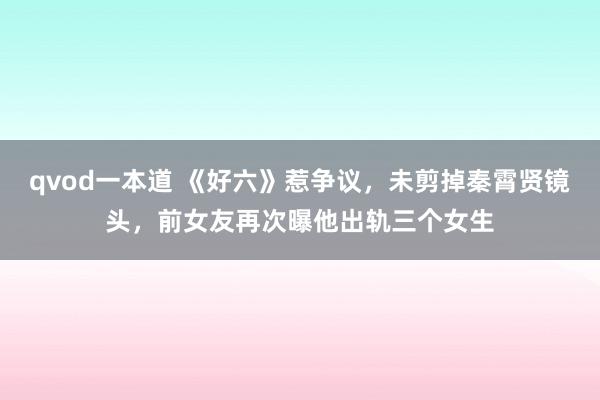 qvod一本道 《好六》惹争议，未剪掉秦霄贤镜头，前女友再次曝他出轨三个女生