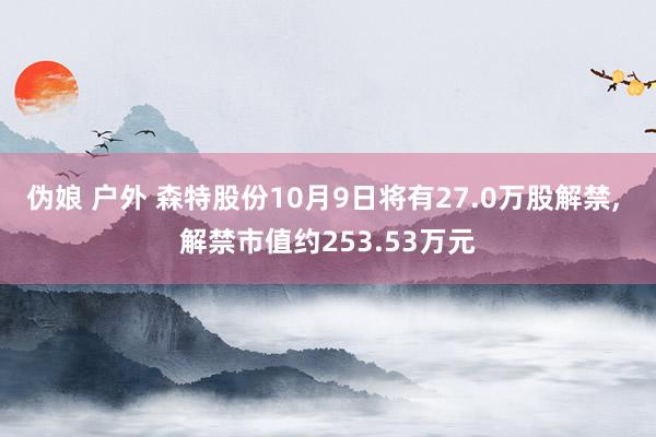伪娘 户外 森特股份10月9日将有27.0万股解禁， 解禁市值约253.53万元
