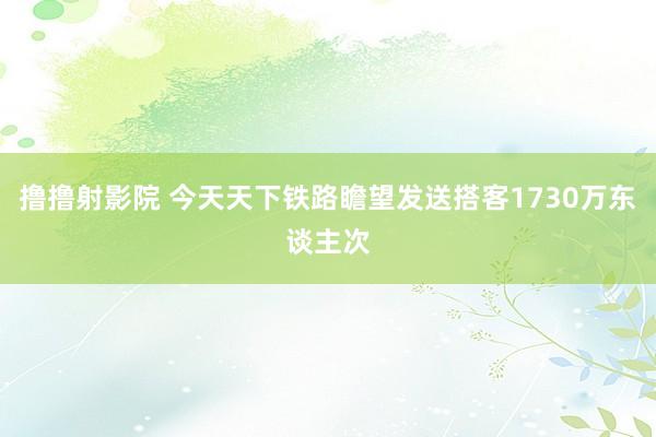撸撸射影院 今天天下铁路瞻望发送搭客1730万东谈主次