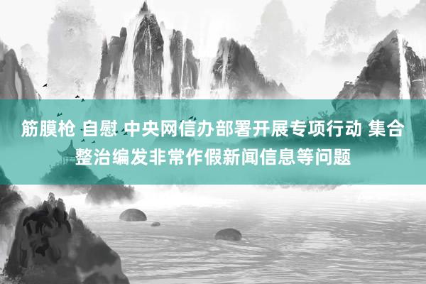 筋膜枪 自慰 中央网信办部署开展专项行动 集合整治编发非常作假新闻信息等问题
