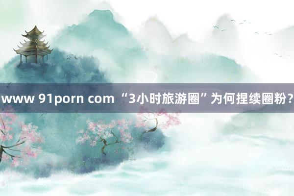 www 91porn com “3小时旅游圈”为何捏续圈粉？