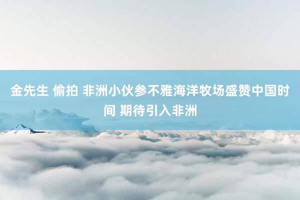 金先生 偷拍 非洲小伙参不雅海洋牧场盛赞中国时间 期待引入非洲