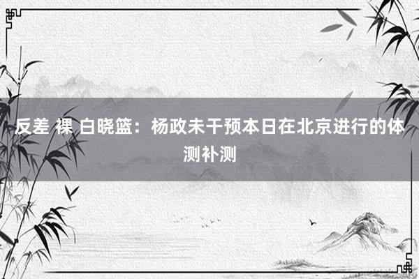 反差 裸 白晓篮：杨政未干预本日在北京进行的体测补测