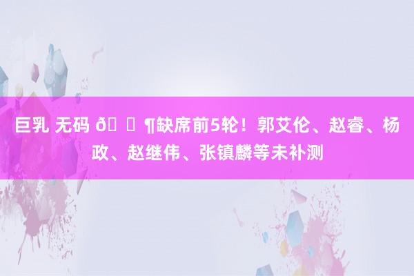 巨乳 无码 😶缺席前5轮！郭艾伦、赵睿、杨政、赵继伟、张镇麟等未补测