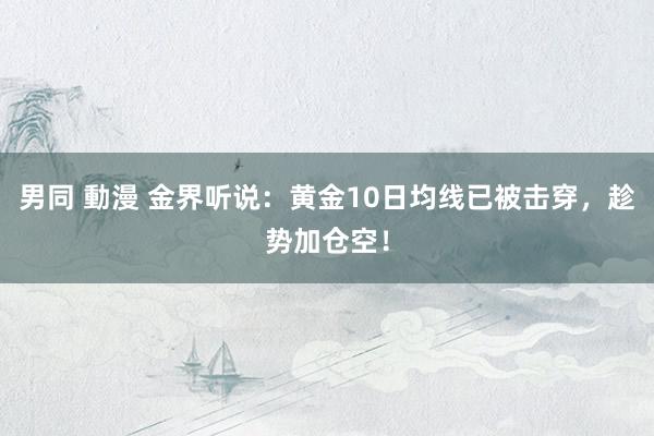 男同 動漫 金界听说：黄金10日均线已被击穿，趁势加仓空！