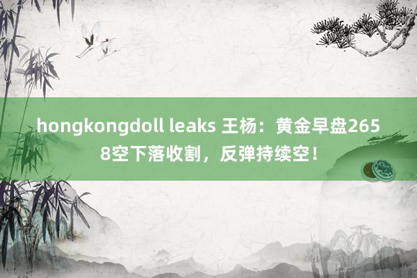 hongkongdoll leaks 王杨：黄金早盘2658空下落收割，反弹持续空！