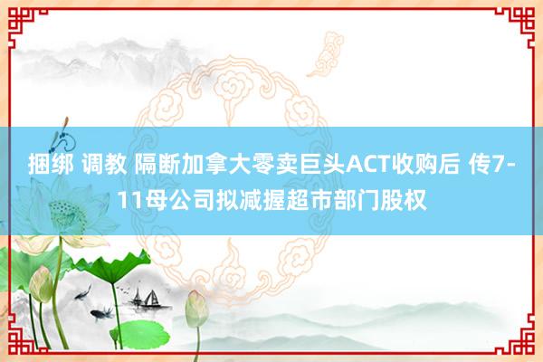 捆绑 调教 隔断加拿大零卖巨头ACT收购后 传7-11母公司拟减握超市部门股权