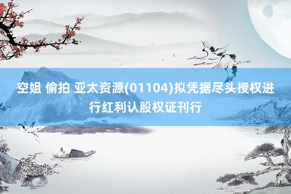 空姐 偷拍 亚太资源(01104)拟凭据尽头授权进行红利认股权证刊行