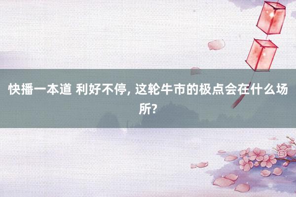 快播一本道 利好不停， 这轮牛市的极点会在什么场所?
