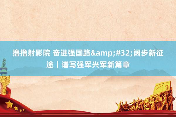 撸撸射影院 奋进强国路&#32;阔步新征途丨谱写强军兴军新篇章
