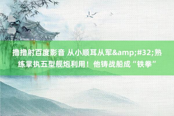 撸撸射百度影音 从小顺耳从军&#32;熟练掌执五型舰炮利用！他铸战船成“铁拳”