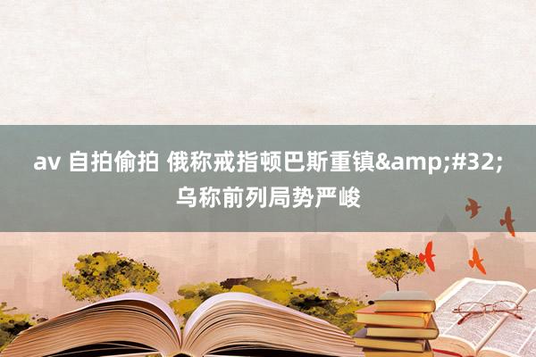 av 自拍偷拍 俄称戒指顿巴斯重镇&#32;乌称前列局势严峻