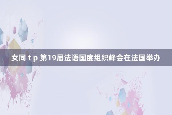女同 t p 第19届法语国度组织峰会在法国举办