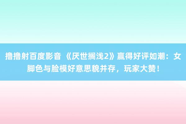 撸撸射百度影音 《厌世搁浅2》赢得好评如潮：女脚色与脸模好意思貌并存，玩家大赞！