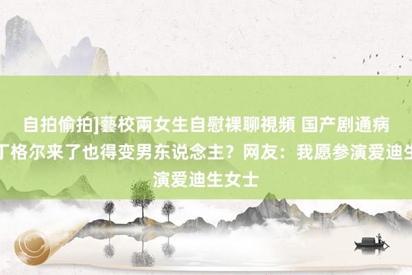 自拍偷拍]藝校兩女生自慰裸聊視頻 国产剧通病，南丁格尔来了也得变男东说念主？网友：我愿参演爱迪生女士