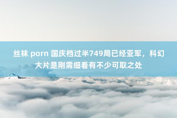 丝袜 porn 国庆档过半749局已经亚军，科幻大片是刚需细看有不少可取之处