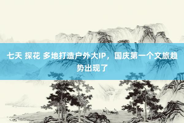 七天 探花 多地打造户外大IP，国庆第一个文旅趋势出现了