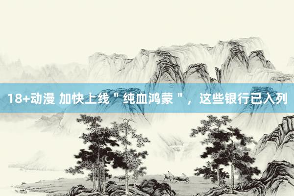 18+动漫 加快上线＂纯血鸿蒙＂，这些银行已入列