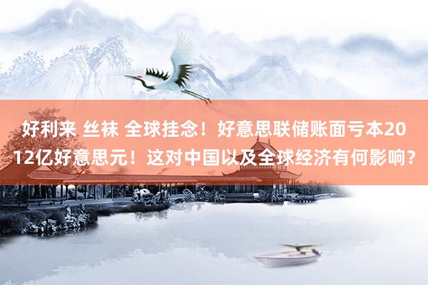 好利来 丝袜 全球挂念！好意思联储账面亏本2012亿好意思元！这对中国以及全球经济有何影响？