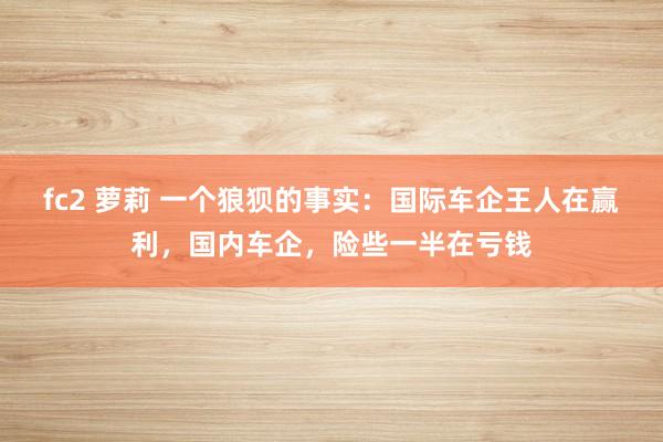 fc2 萝莉 一个狼狈的事实：国际车企王人在赢利，国内车企，险些一半在亏钱