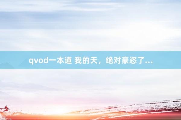 qvod一本道 我的天，绝对豪恣了...