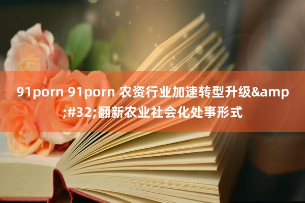 91porn 91porn 农资行业加速转型升级&#32;翻新农业社会化处事形式