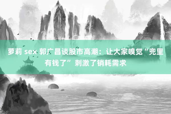 萝莉 sex 郭广昌谈股市高潮：让大家嗅觉“兜里有钱了” 刺激了销耗需求