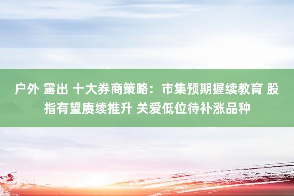 户外 露出 十大券商策略：市集预期握续教育 股指有望赓续推升 关爱低位待补涨品种