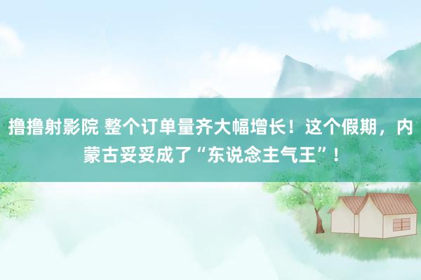 撸撸射影院 整个订单量齐大幅增长！这个假期，内蒙古妥妥成了“东说念主气王”！