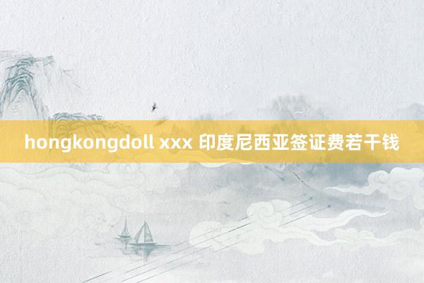 hongkongdoll xxx 印度尼西亚签证费若干钱