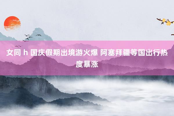 女同 h 国庆假期出境游火爆 阿塞拜疆等国出行热度暴涨
