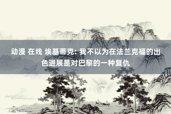 动漫 在线 埃基蒂克: 我不以为在法兰克福的出色进展是对巴黎的一种复仇