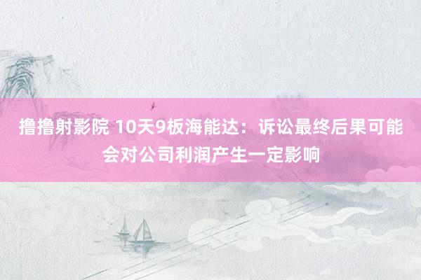 撸撸射影院 10天9板海能达：诉讼最终后果可能会对公司利润产生一定影响