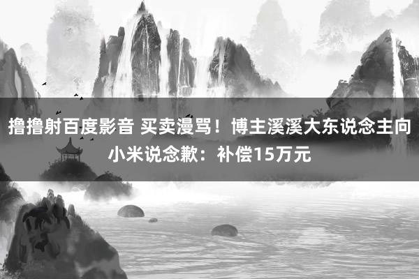 撸撸射百度影音 买卖漫骂！博主溪溪大东说念主向小米说念歉：补偿15万元