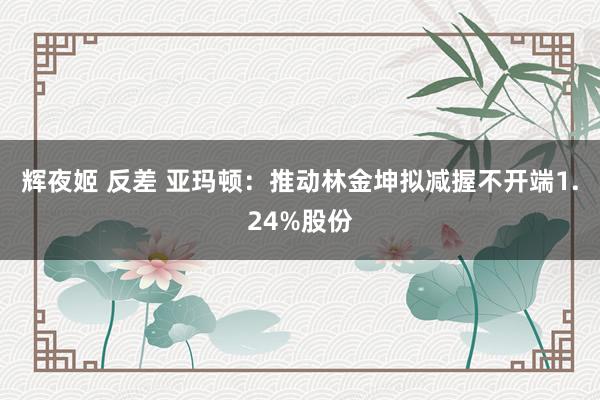 辉夜姬 反差 亚玛顿：推动林金坤拟减握不开端1.24%股份