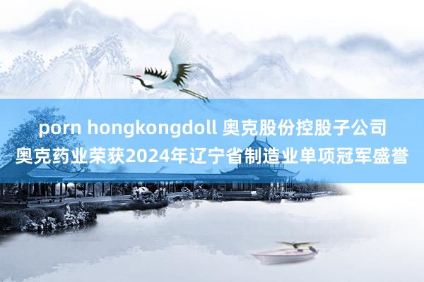 porn hongkongdoll 奥克股份控股子公司奥克药业荣获2024年辽宁省制造业单项冠军盛誉