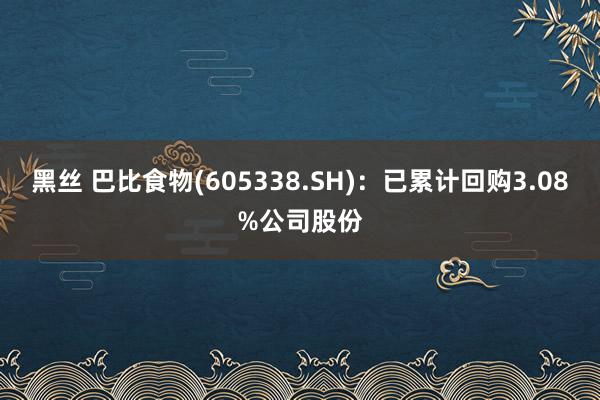 黑丝 巴比食物(605338.SH)：已累计回购3.08%公司股份