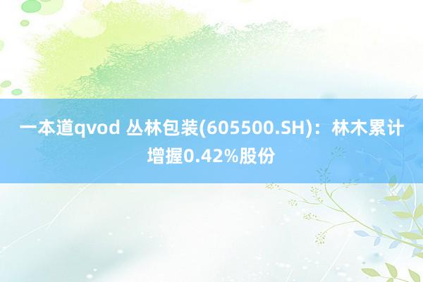 一本道qvod 丛林包装(605500.SH)：林木累计增握0.42%股份