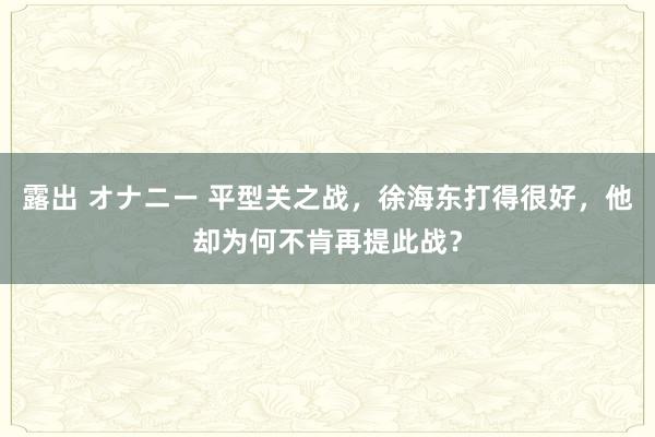 露出 オナニー 平型关之战，徐海东打得很好，他却为何不肯再提此战？