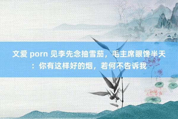 文爱 porn 见李先念抽雪茄，毛主席眼馋半天：你有这样好的烟，若何不告诉我