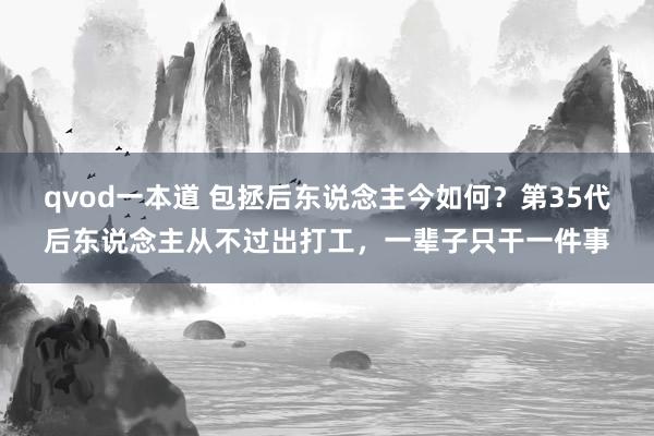 qvod一本道 包拯后东说念主今如何？第35代后东说念主从不过出打工，一辈子只干一件事