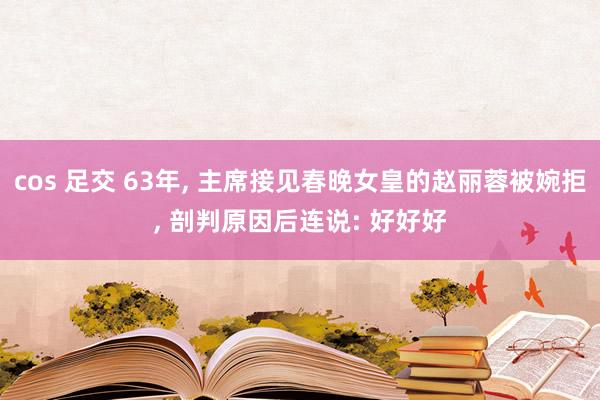 cos 足交 63年， 主席接见春晚女皇的赵丽蓉被婉拒， 剖判原因后连说: 好好好