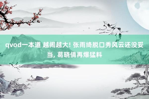 qvod一本道 越闹越大! 张雨绮脱口秀风云还没妥当， 葛晓倩再爆猛料