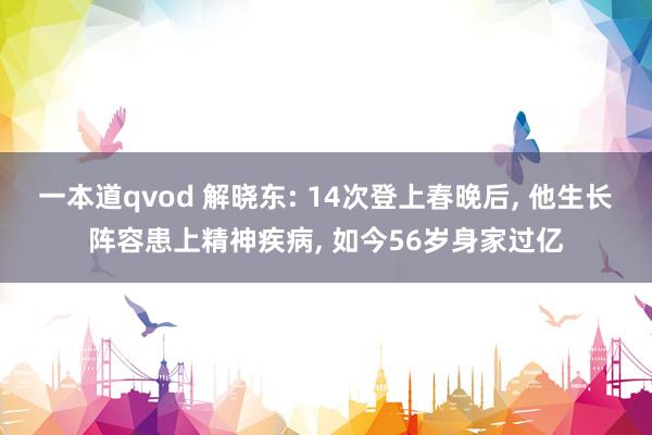 一本道qvod 解晓东: 14次登上春晚后， 他生长阵容患上精神疾病， 如今56岁身家过亿