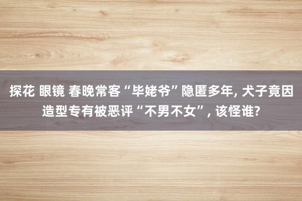 探花 眼镜 春晚常客“毕姥爷”隐匿多年， 犬子竟因造型专有被恶评“不男不女”， 该怪谁?