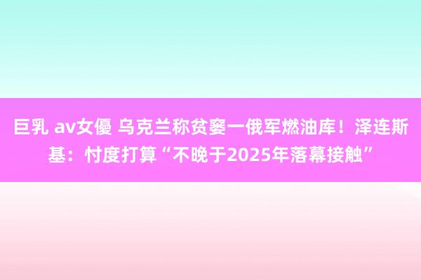 巨乳 av女優 乌克兰称贫窭一俄军燃油库！泽连斯基：忖度打算“不晚于2025年落幕接触”