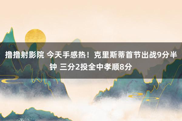 撸撸射影院 今天手感热！克里斯蒂首节出战9分半钟 三分2投全中孝顺8分